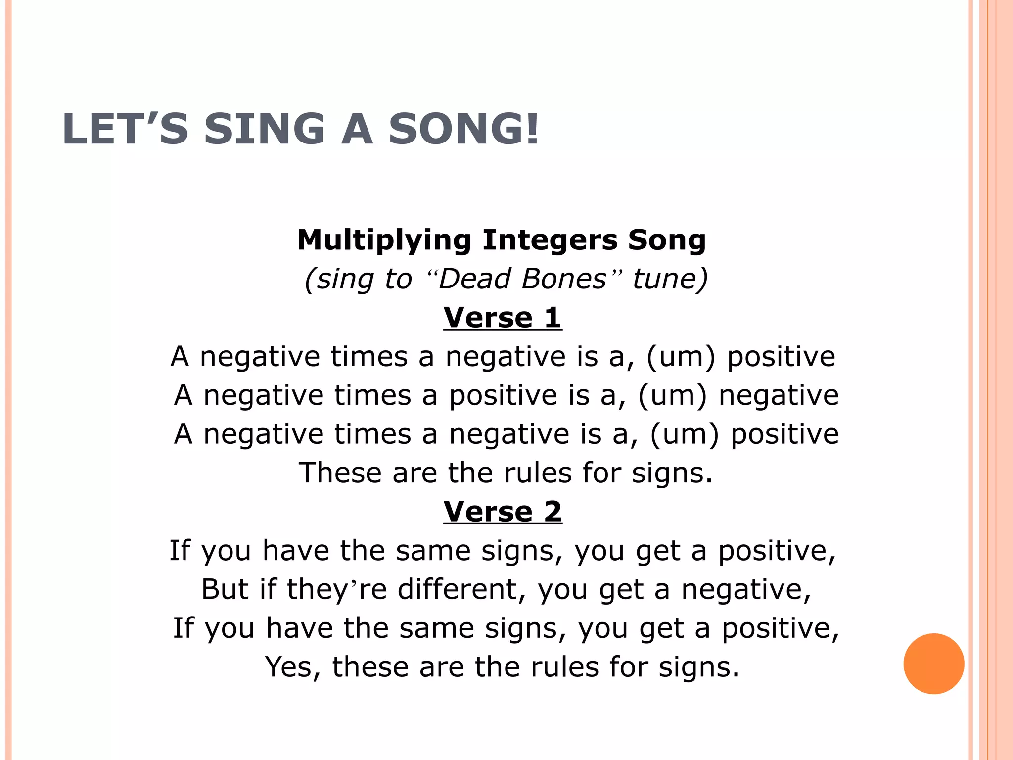 LET’S SING A SONG! Multiplying Integers Song (sing to “ Dead Bones ” tune) Verse 1 A negative times a negative is a, (um) positive A negative times a positive is a, (um) negative A negative times a negative is a, (um) positive These are the rules for signs. Verse 2 If you have the same signs, you get a positive, But if they ’ re different, you get a negative, If you have the same signs, you get a positive, Yes, these are the rules for signs.