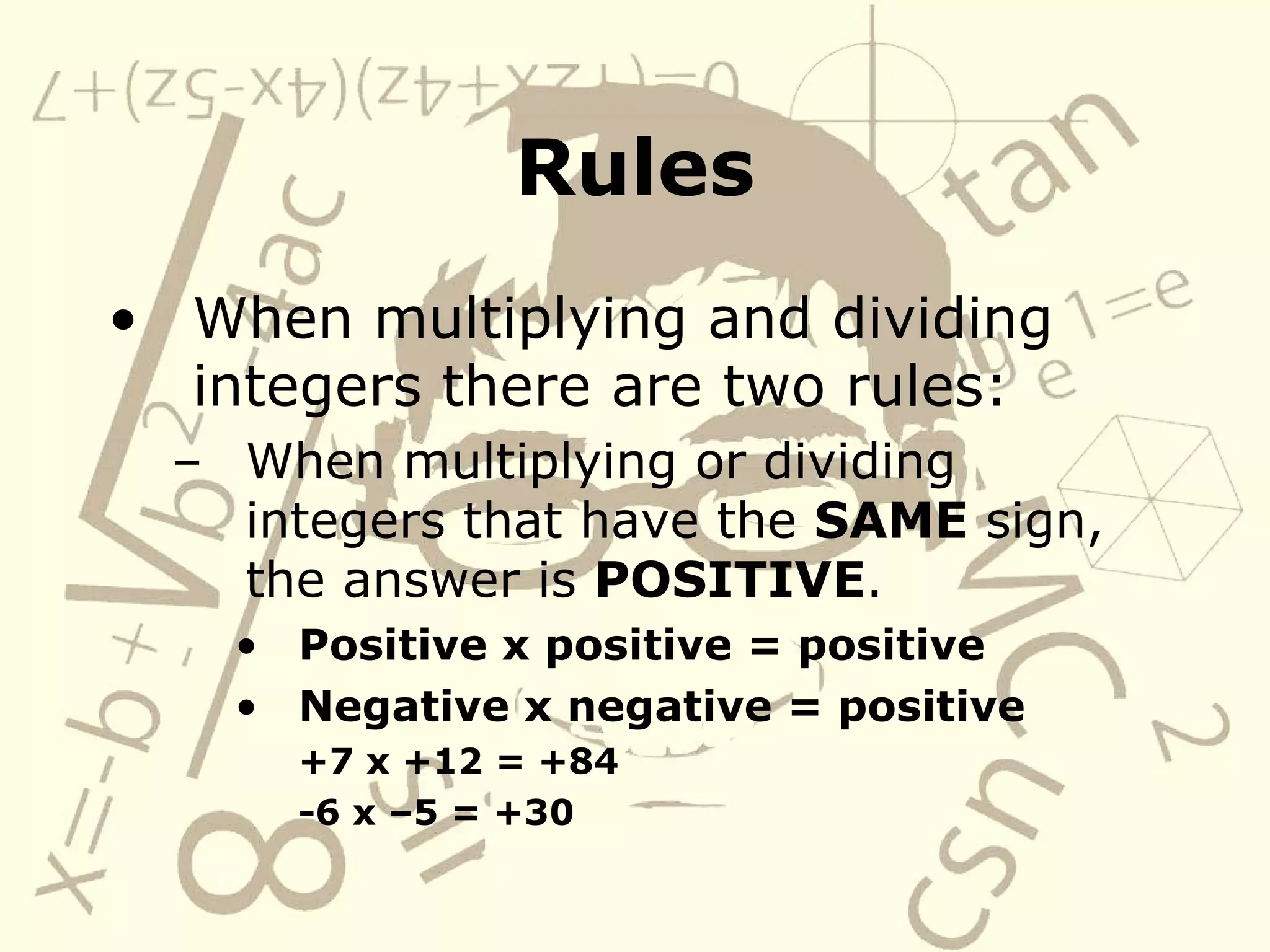 Rules When multiplying and dividing integers there are two rules: When multiplying or dividing integers that have the SAME sign, the answer is POSITIVE . Positive x positive = positive Negative x negative = positive +7 x +12 = +84 -6 x –5 = +30
