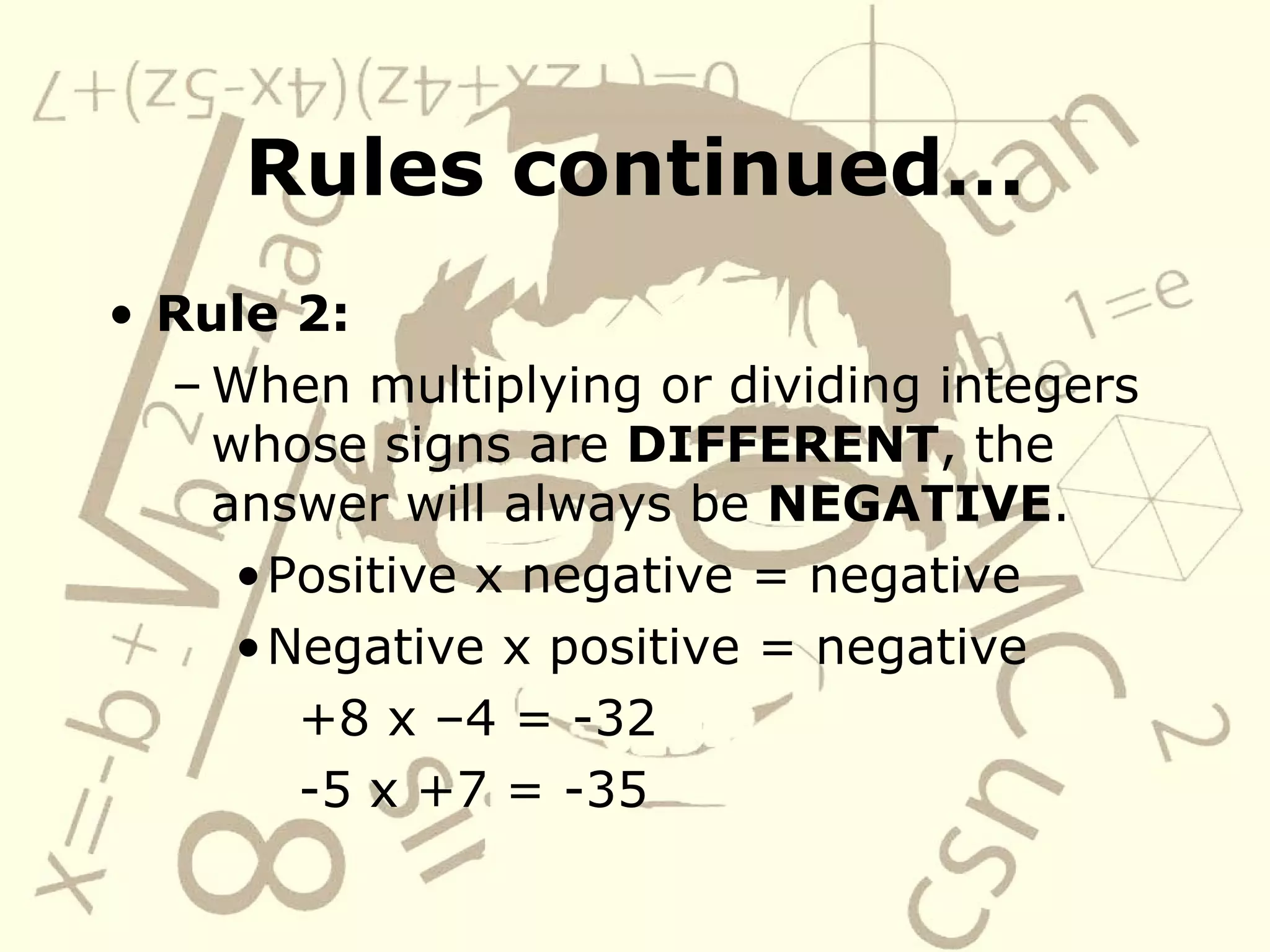Rules continued… Rule 2: When multiplying or dividing integers whose signs are DIFFERENT , the answer will always be NEGATIVE . Positive x negative = negative Negative x positive = negative +8 x –4 = -32 -5 x +7 = -35