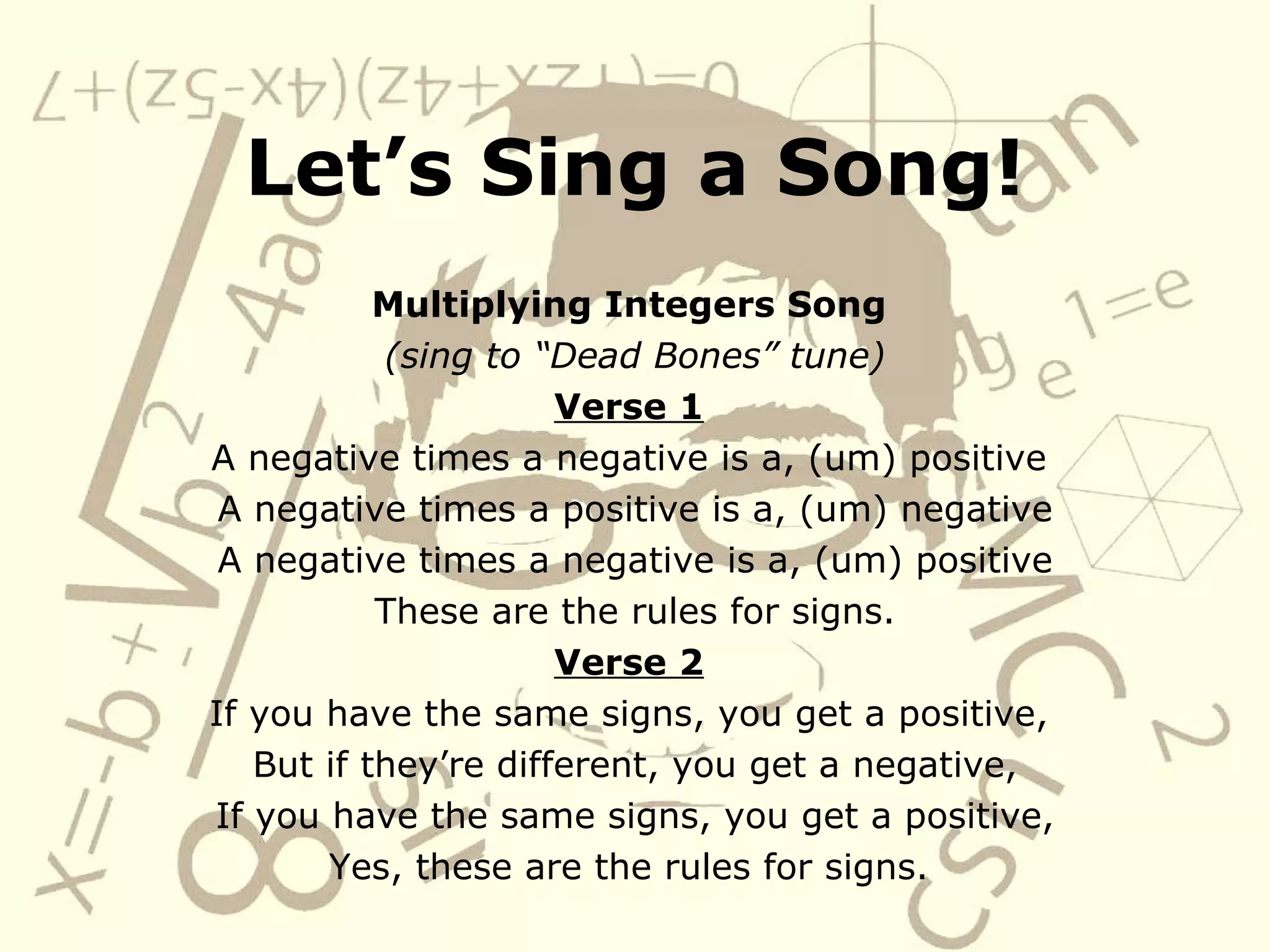 Let’s Sing a Song! Multiplying Integers Song (sing to “Dead Bones” tune) Verse 1 A negative times a negative is a, (um) positive A negative times a positive is a, (um) negative A negative times a negative is a, (um) positive These are the rules for signs. Verse 2 If you have the same signs, you get a positive, But if they’re different, you get a negative, If you have the same signs, you get a positive, Yes, these are the rules for signs.