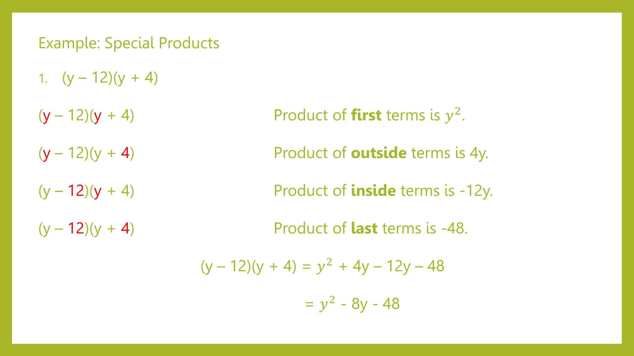 Example: Special Products
1. (y – 12)(y + 4)
(y – 12)(y + 4) Product of first terms is 𝑦2
.
(y – 12)(y + 4) Product of outside terms is 4y.
(y – 12)(y + 4) Product of inside terms is -12y.
(y – 12)(y + 4) Product of last terms is -48.
(y – 12)(y + 4) = 𝑦2
+ 4y – 12y – 48
= 𝑦2 - 8y - 48
 