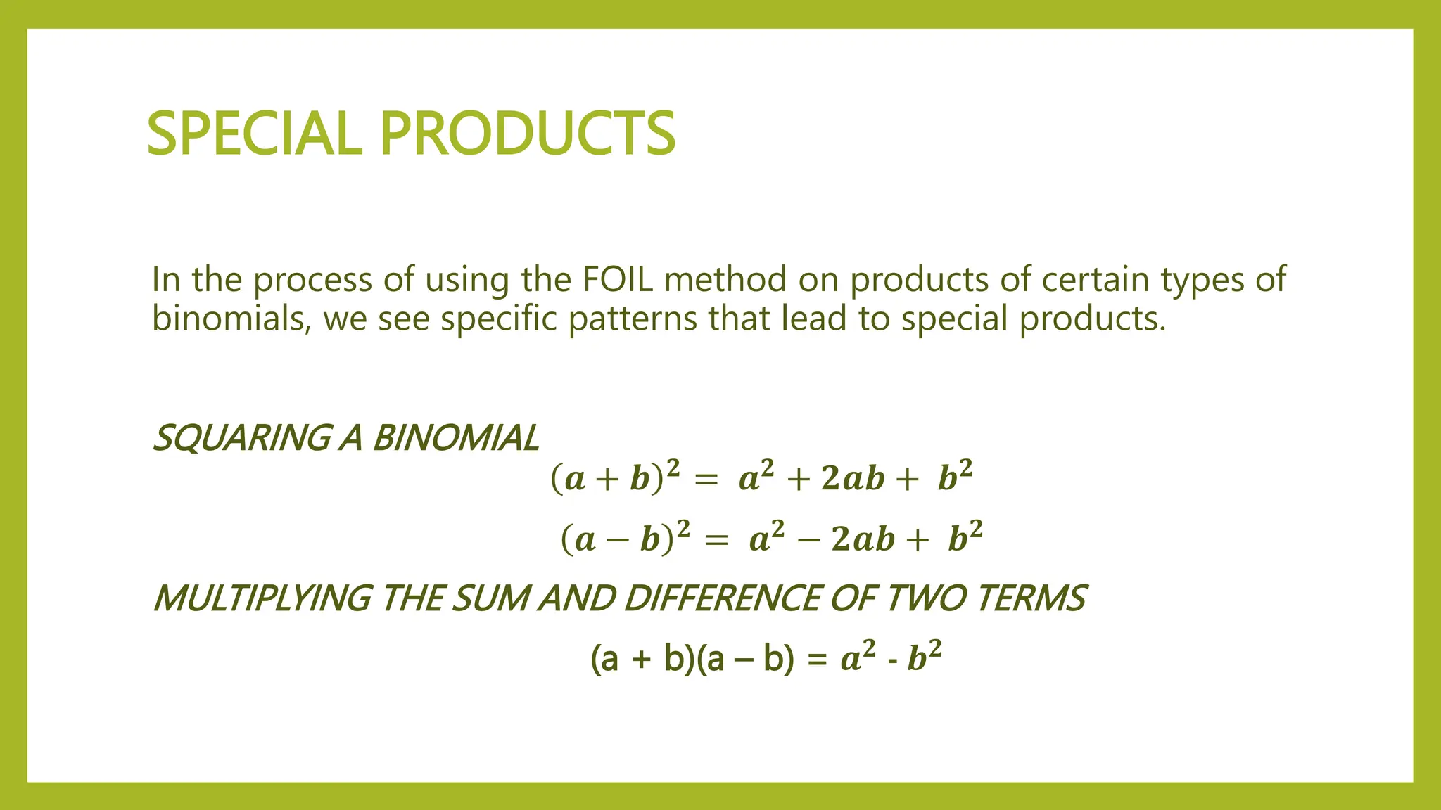 SPECIAL PRODUCTS
In the process of using the FOIL method on products of certain types of
binomials, we see specific patterns that lead to special products.
SQUARING A BINOMIAL
𝒂 + 𝒃 𝟐
= 𝒂𝟐
+ 𝟐𝒂𝒃 + 𝒃𝟐
𝒂 − 𝒃 𝟐 = 𝒂𝟐 − 𝟐𝒂𝒃 + 𝒃𝟐
MULTIPLYING THE SUM AND DIFFERENCE OF TWO TERMS
(a + b)(a – b) = 𝒂𝟐 - 𝒃𝟐
 