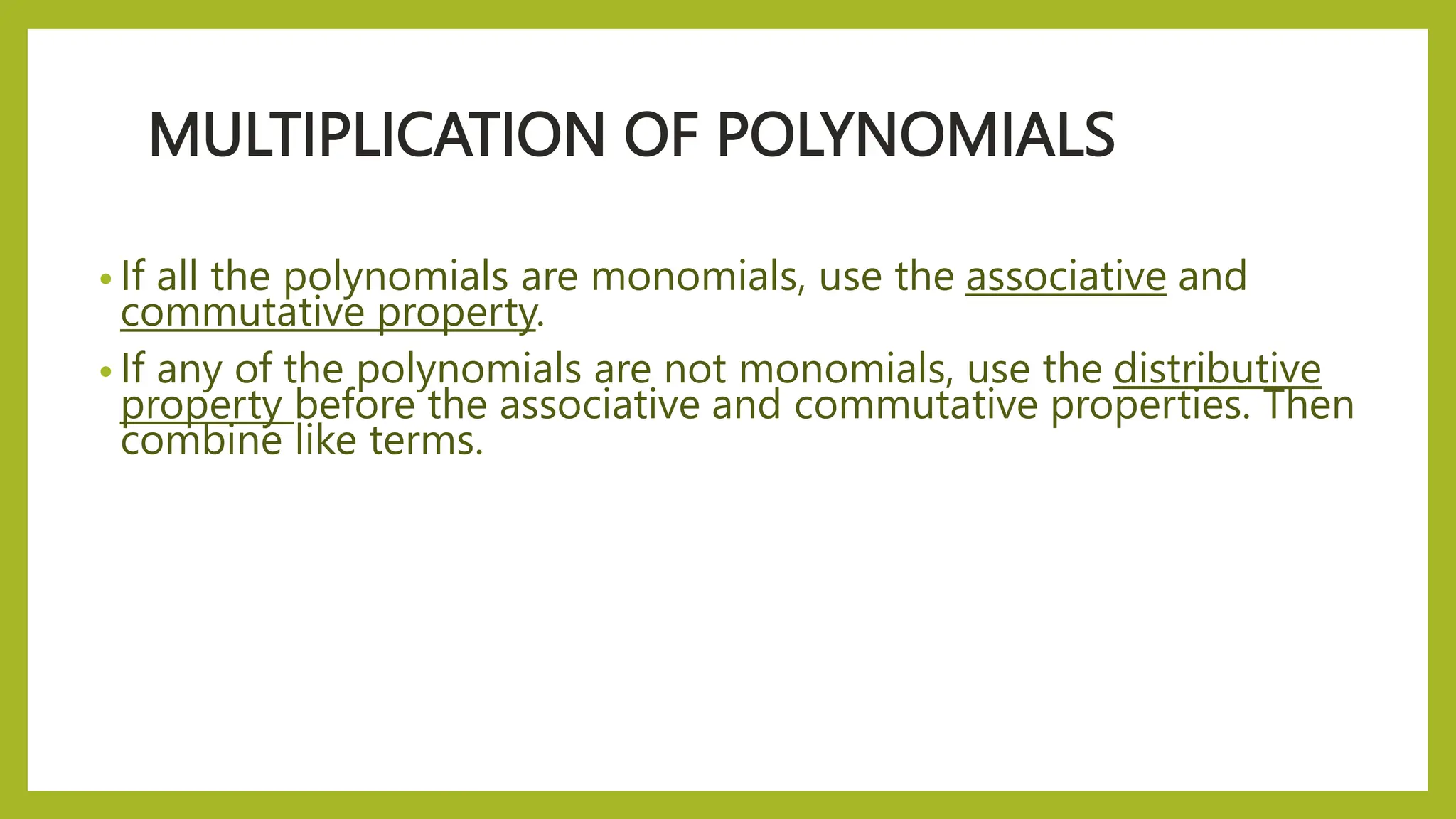MULTIPLICATION OF POLYNOMIALS
• If all the polynomials are monomials, use the associative and
commutative property.
• If any of the polynomials are not monomials, use the distributive
property before the associative and commutative properties. Then
combine like terms.
 