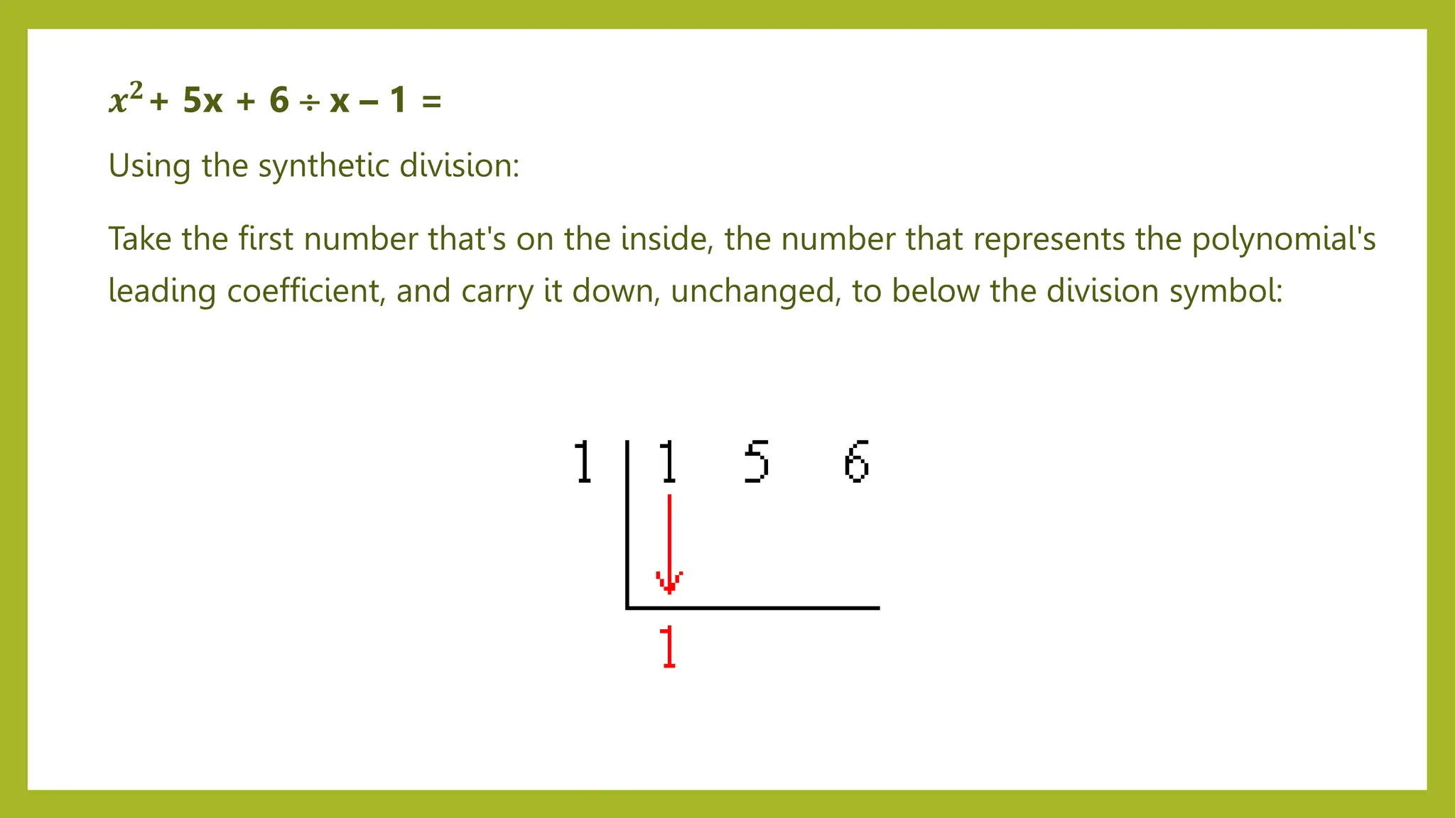 Using the synthetic division:
Take the first number that's on the inside, the number that represents the polynomial's
leading coefficient, and carry it down, unchanged, to below the division symbol:
𝒙𝟐+ 5x + 6  x – 1 =
 