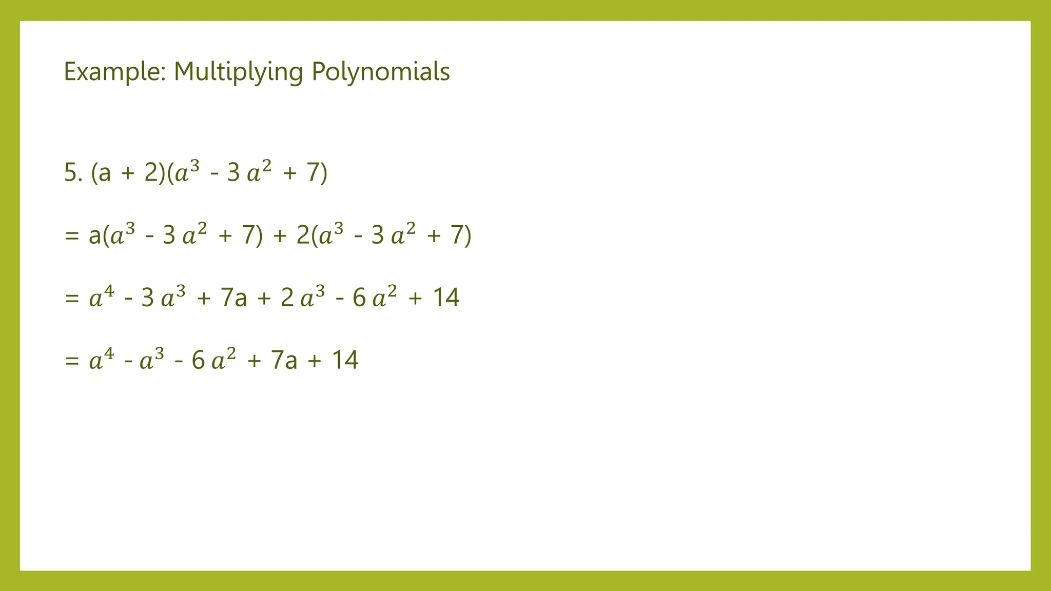 Example: Multiplying Polynomials
5. (a + 2)(𝑎3
- 3 𝑎2
+ 7)
= a(𝑎3 - 3 𝑎2 + 7) + 2(𝑎3 - 3 𝑎2 + 7)
= 𝑎4 - 3 𝑎3 + 7a + 2 𝑎3 - 6 𝑎2 + 14
= 𝑎4 - 𝑎3 - 6 𝑎2 + 7a + 14
 