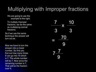 Multiplying with Improper fractions We are going to use the example to the right. 7 3 x 10 3 To multiply improper fractions, we do the same as multiplying normal fractions.  70 9 = Now we have to turn the answer into a mixed number. So first you find out how many times 9 can go into 70 which is 7. The whole number will be 7. Now since the remaining number is 7, That will be the fraction over 9. 7 7 9 So if we use the same technique the answer will turn out as 