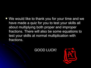 We would like to thank you for your time and we have made a quiz for you to test your skills all about multiplying both proper and improper fractions. There will also be some equations to test your skills at normal multiplication with fractions. GOOD LUCK! 
