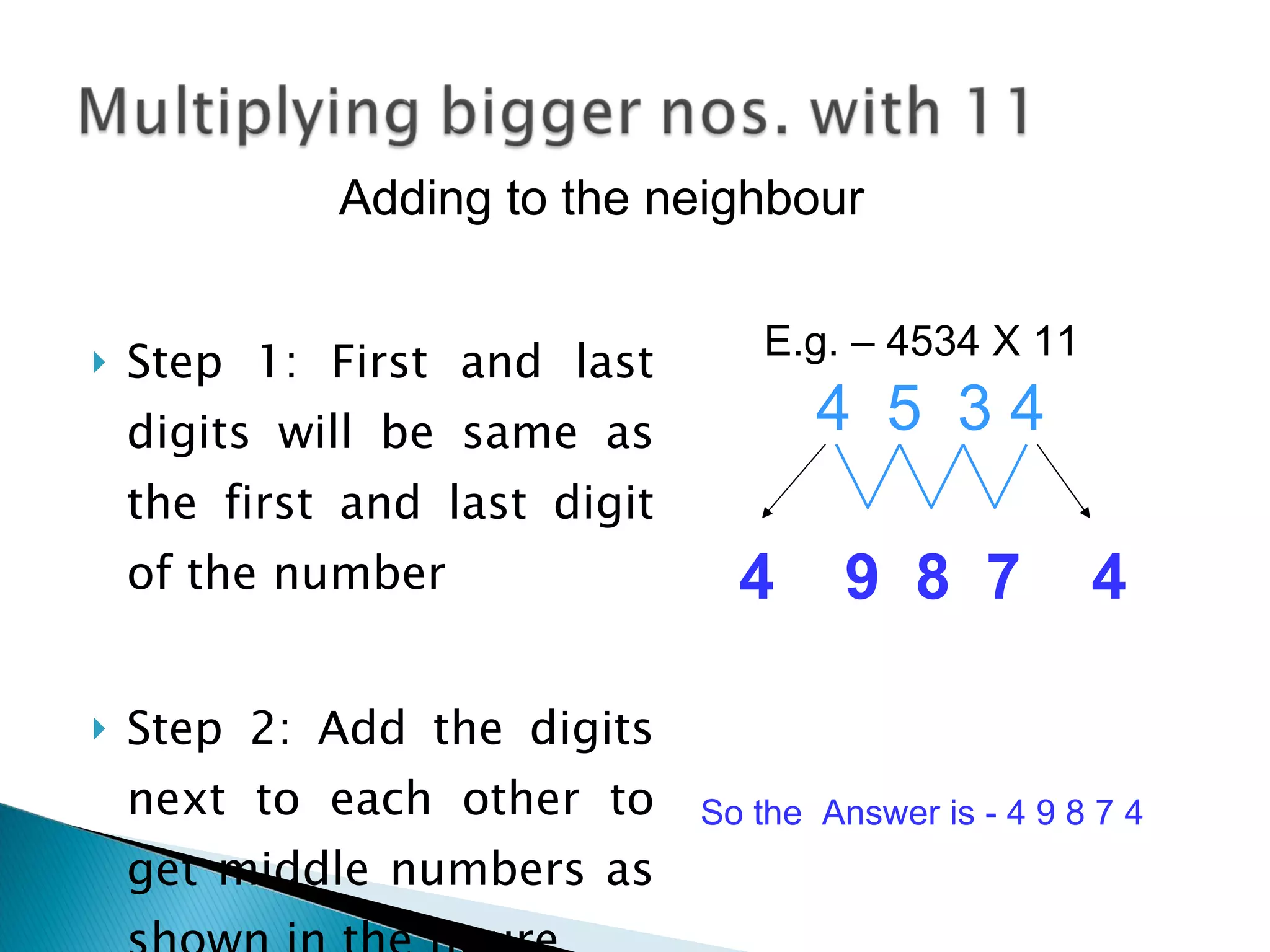 Step 1: First and last digits will be same as the first and last digit of the number Step 2: Add the digits next to each other to get middle numbers as shown in the figure 4  5  3 4  So the  Answer is - 4 9 8 7 4 Adding to the neighbour  4  9  8  7  4 E.g. – 4534 X 11 