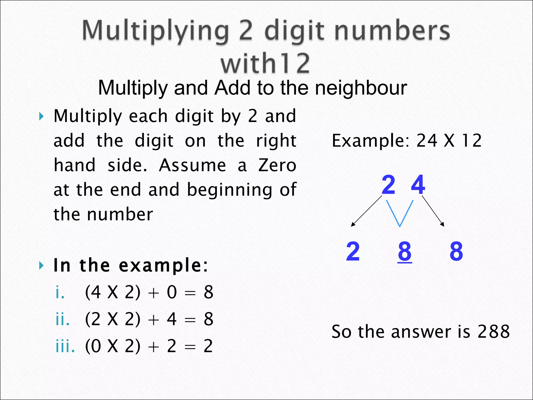 Multiply each digit by 2 and add the digit on the right hand side. Assume a Zero at the end and beginning of the number In the example: (4 X 2) + 0 = 8 (2 X 2) + 4 = 8 (0 X 2) + 2 = 2 Example: 24 X 12 So the answer is 288 2  4 2  8   8 Multiply and Add to the neighbour  