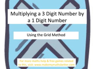 Multiplying a 3 digit number by a
1 digit number
Using the Grid Method

For more maths help & free games related
to this, visit: www.makemymathsbetter.com

 
