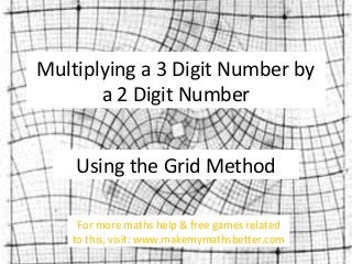 Multiplying a 3 Digit Number by
a 2 Digit Number
Using the Grid Method
For more maths help & free games related
to this, visit: www.makemymathsbetter.com

 