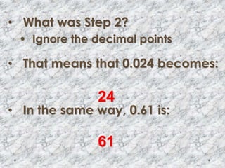 • What was Step 2?
• Ignore the decimal points
• That means that 0.024 becomes:
• In the same way, 0.61 is:
24
61
 
