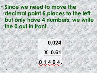 • Since we need to move the
decimal point 5 places to the left
but only have 4 numbers, we write
the 0 out in front.
0.024
X 0.61
0 1 4 6 4 ..
 