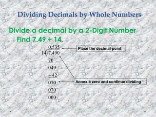 Dividing Decimals by Whole Numbers
Divide a decimal by a 2-Digit Number
Find 7.49 ÷ 14.
535.0
000
070
070
42
049
70
490.714

Place the decimal point
Annex a zero and continue dividing
 