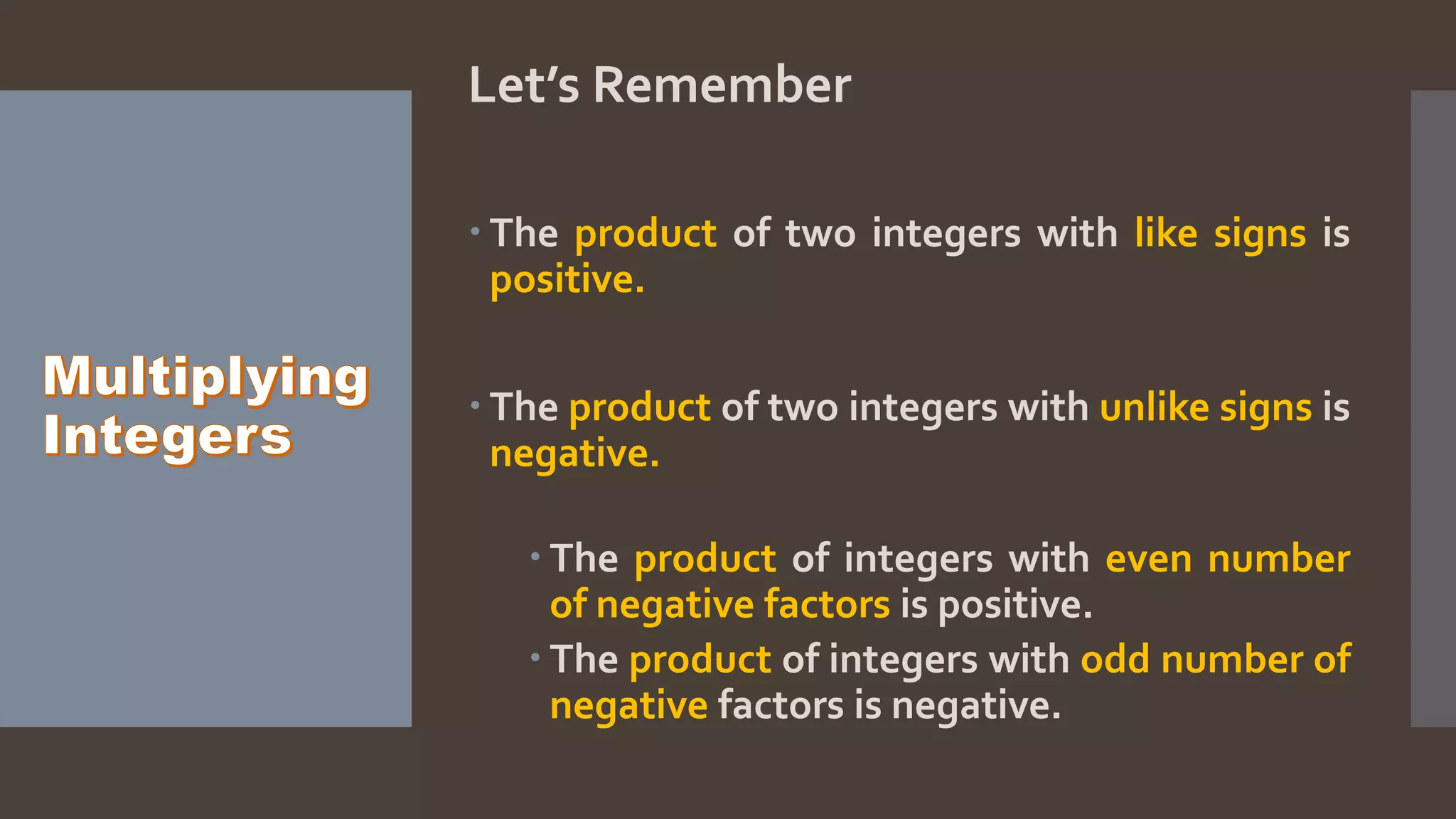 Let’s Remember
The product of two integers with like signs is
positive.
The product of two integers with unlike signs is
negative.
The product of integers with even number
of negative factors is positive.
The product of integers with odd number of
negative factors is negative.