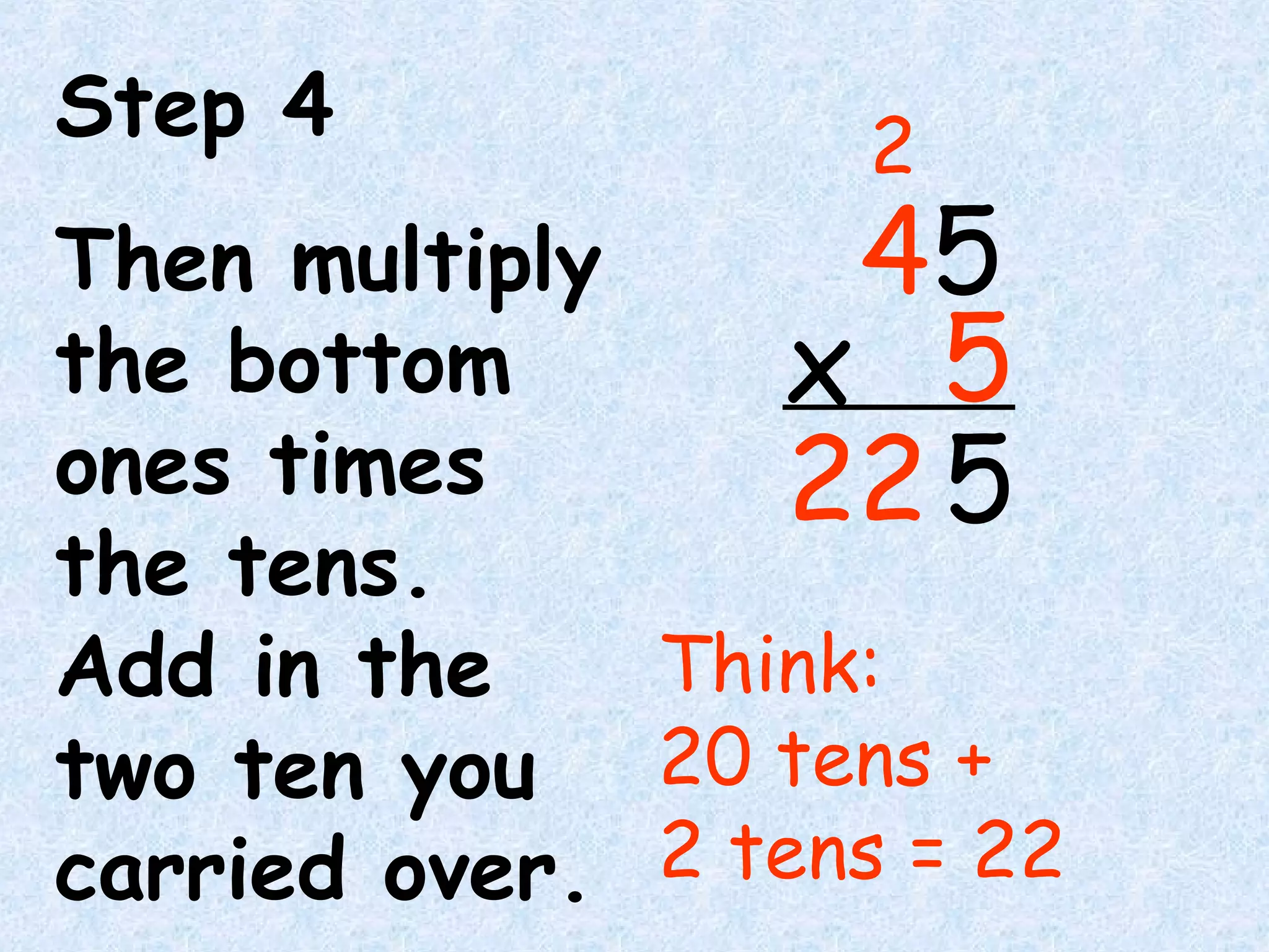 Step 4
Then multiply
the bottom
ones times
the tens.
Add in the
two ten you
carried over.
Think:
20 tens +
2 tens = 22
45
5x
5
2
22
 