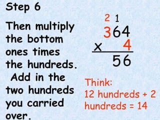 Step 6
Then multiply
the bottom
ones times
the hundreds.
Add in the
two hundreds
you carried
over.
Think:
12 hundreds + 2
hundreds = 14
6
64
4x
3
12
5
 
