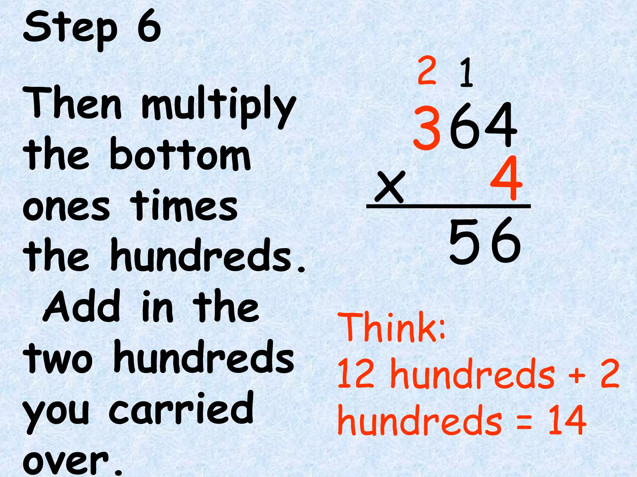 Step 6
Then multiply
the bottom
ones times
the hundreds.
Add in the
two hundreds
you carried
over.
Think:
12 hundreds + 2
hundreds = 14
6
64
4x
3
12
5