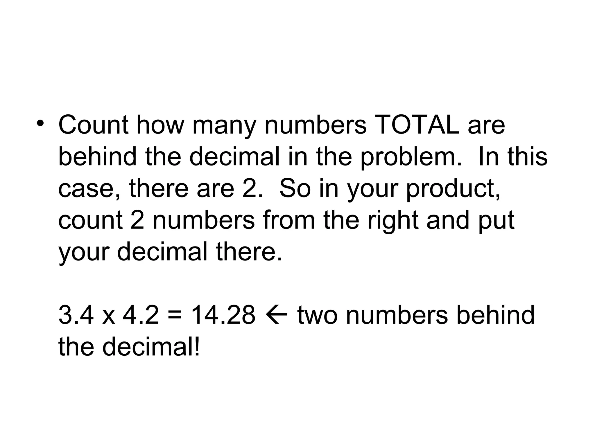 Count how many numbers TOTAL are behind the decimal in the problem. In this case, there are 2. So in your product, count 2 numbers from the right and put your decimal there. 3.4 x 4.2 = 14.28 two numbers behind the decimal!