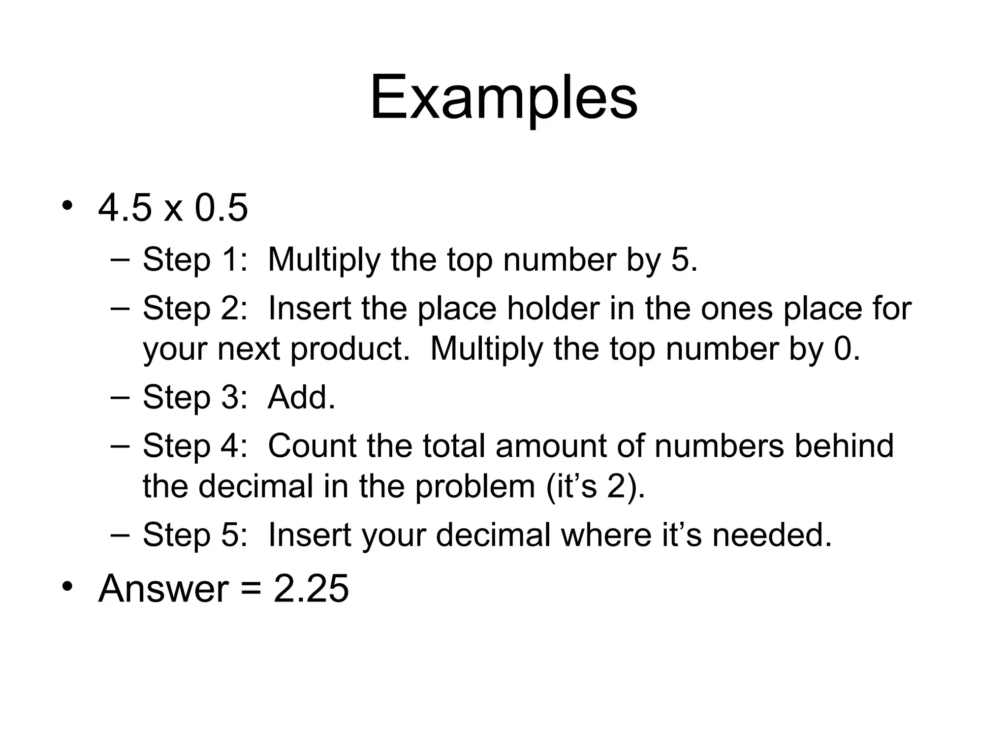 Examples 4.5 x 0.5 Step 1: Multiply the top number by 5. Step 2: Insert the place holder in the ones place for your next product. Multiply the top number by 0. Step 3: Add. Step 4: Count the total amount of numbers behind the decimal in the problem (it’s 2). Step 5: Insert your decimal where it’s needed. Answer = 2.25