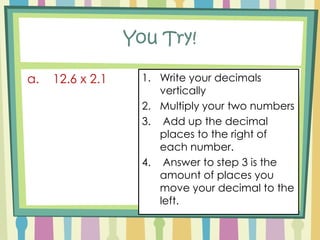 RecipeWrite your decimals verticallyMultiply your two numbers Add up the decimal places to the right of each number.Answer to step 3 is the amount of places you move your decimal to the left.