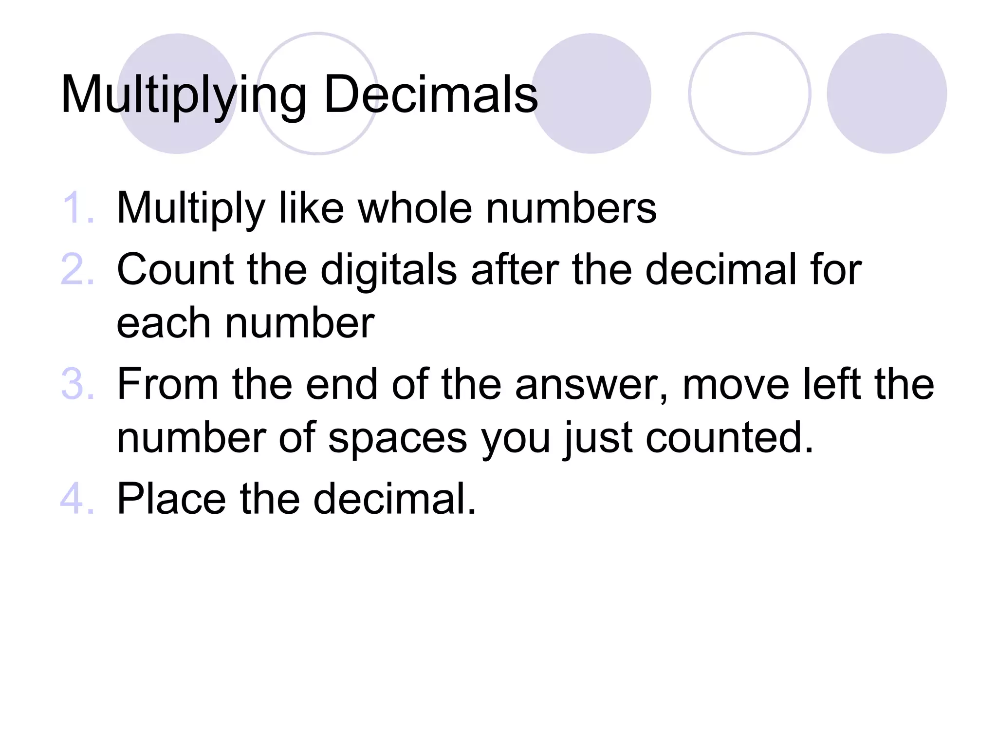 Multiplying Decimals
1. Multiply like whole numbers
2. Count the digitals after the decimal for
each number
3. From the end of the answer, move left the
number of spaces you just counted.
4. Place the decimal.