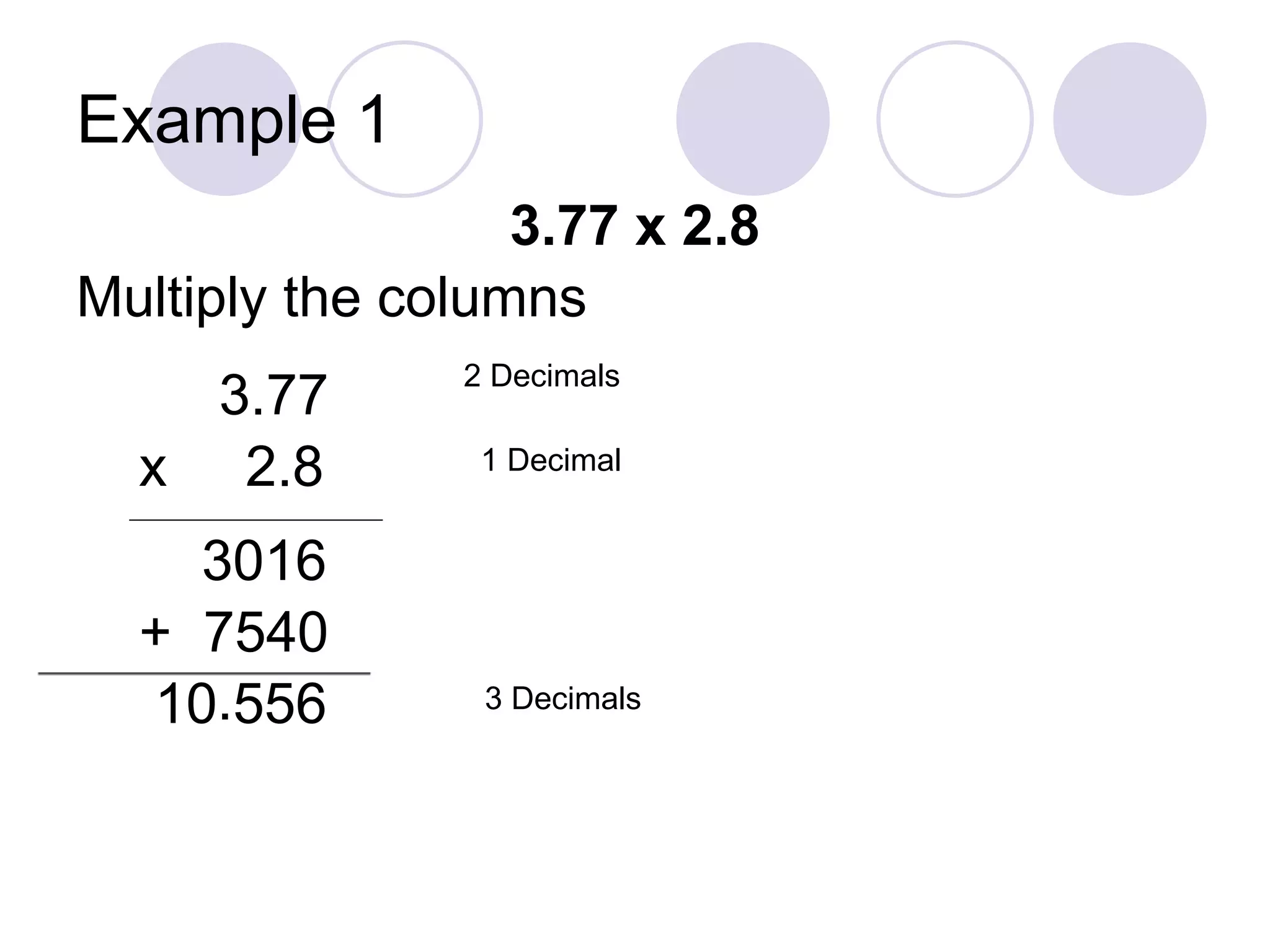 Example 1
3.77 x 2.8
Multiply the columns
3.77
x 2.8
__________________________
3016
+ 7540
10 556
2 Decimals
1 Decimal
3 Decimals.