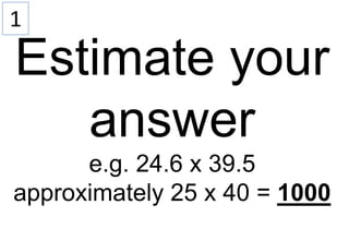 1
Estimate your
answer
e.g. 24.6 x 39.5
approximately 25 x 40 = 1000