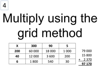 4

Multiply using the
  grid method
     X      300       90      5
    200   60 000   18 000   1 000    79 000
    40    12 000    3 600    200     15 800
                                    + 2 370
     6     1 800     540     30
                                     97 170
 