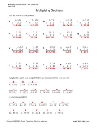 Multiplying Decimals Secret Code Answer Key
Item 4554
Copyright ©2004 T. Smith Publishing. All rights reserved. www.tlsbooks.com
Multiplying Decimals
Find the answer to each problem.
T
1.524
x 2.1
A
0.678
x 3.4
D
3.79
x 1.1
L
1.952
x 5.4
P
0.333
x 2.4
3.2004 2.3052 4.169 10.5408 0.7992
A
0.29
x 0.64
A
7.2
x 5.2
L
26.1
x 4.1
P
75.9
x 0.36
M
.79
x 0.08
0.1856 37.44 107.01 27.324 0.0632
Y
3.82
x 0.169
S
7.56
x 2.84
E
38.9
x 3.06
H
1.22
x 1.5
R
0.11
x 0.3
0.64558 21.4704 119.034 1.83 0.033
E
7.52
x 1.03
X
9.38
x 1.24
A
5.18
x 2.41
N
5.04
x 4.1
’
8.65
x 0.36
7.7456 11.6312 12.4838 20.664 3.114
Decipher this secret code using the letters and punctuation from your answers.
___T__ __H_ ___E___
3.2004 1.83 119.034
___L__ ___A__ ___R_ ____Y__ ___N__ __X____
107.01 2.3052 0.033 0.64558 20.664 11.6312
is sometimes called the
___A__ __D__ __A__ __M___ __’__ __S____
0.1856 4.169 37.44 0.0632 3.114 21.4704
___A___ ___P__ ___P__ ___L___ ___E__
12.4838 0.7992 27.324 10.5408 7.7456
 