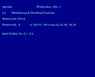 Agenda Wednesday, Dec. 1
5.4 Multiplying & Dividing Fractions
Homework Check
Homework 9 p. 255 # 2 - 20 evens,13, 24, 26, 38, 55
Quiz Friday Ch. 5-1 - 5-4
 