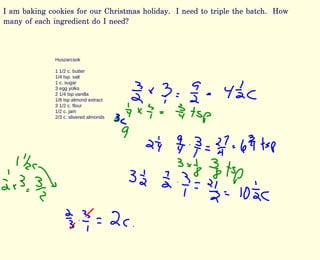 I am baking cookies for our Christmas holiday. I need to triple the batch. How
many of each ingredient do I need?
Huszarcsok
1 1/2 c. butter
1/4 tsp. salt
1 c. sugar
3 egg yolks
2 1/4 tsp vanilla
1/8 tsp almond extract
3 1/2 c. flour
1/2 c. jam
2/3 c. slivered almonds