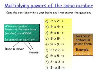 Multiplying powers of the same number
Copy the text below in to your books and then answer the questions
When multiplying:
Powers of the same base
(number) are added.
In general: am
x an
= am+n
a) 25
x 22
=
b) 43
x 46
=
c) 62
x 6 =
d) 84
x 83
=
e) 92
x 9 -2
=
f) 2-3
x 2 =
g) 55
x 5 –7
=
h) 3-2
x 3 =
i) 8-2
x 8 -3
=
Give your
answer in
power form
Example:
55
x 56
= 511
Base number
Power
 