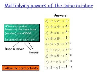 Multiplying powers of the same number
Answers
When multiplying:
Powers of the same base
(number) are added.
In general: am
x an
= am+n
a) 25
x 22
=
b) 43
x 46
=
c) 62
x 6 =
d) 84
x 83
=
e) 92
x 9 –2
=
f) 2-3
x 2 =
g) 55
x 5 –7
=
h) 3 -2
x 3 =
i) 8 -2
x 8 -3
=
27
49
63
87
90
=
2-2
=
5-2
=
3-1
=
8 1
=
Base number
Power
Follow me card activity
 