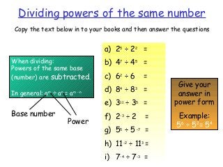 Dividing powers of the same number
Copy the text below in to your books and then answer the questions
When dividing:
Powers of the same base
(number) are subtracted.
In general: am
÷ an
= am - n
a) 25
÷ 22
=
b) 47
÷ 45
=
c) 62
÷ 6 =
d) 84
÷ 83
=
e) 311
÷ 35
=
f) 2-3
÷ 2 =
g) 55
÷ 5 –7
=
h) 11-2
÷ 113
=
i) 7-4
÷ 7-3
=
Give your
answer in
power form
Example:
56
÷ 52
= 54
Base number
Power
 