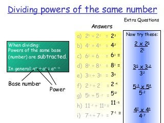 When dividing:
Powers of the same base
(number) are subtracted.
In general: am
÷ an
= am - n
a) 25
÷ 22
=
b) 47
÷ 45
=
c) 62
÷ 6 =
d) 84
÷ 83
=
e) 311
÷ 35
=
f) 2-3
÷ 2 =
g) 55
÷ 5 –7
=
h) 11-2
÷ 113
=
i) 7-4
÷ 7-3
=
Dividing powers of the same number
Answers
23
42
61
=
81
=
36
2-4
512
11-5
7-1
=
Base number
Power
Now try these:
2 x 25
21
35
x 3-2
32
5-3
x 54
5-2
42
x 46
4-7
Extra Questions
 