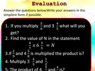 1. If you multiply
5
6
and 3
4
5
what will you
get?
2. Find the value of N in the statement
4
7
𝑥 6
3
5
= 𝑁
3.If
2
9
and 4
5
8
is multiplied the product is?
4. Multiply 3
4
5
and
1
2
.
5 4
Answer the questions below.Write your answers in the
simpliest form if possible.