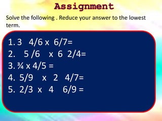 1. 3 4/6 x 6/7=
2. 5 /6 x 6 2/4=
3. ¾ x 4/5 =
4. 5/9 x 2 4/7=
5. 2/3 x 4 6/9 =
Solve the following . Reduce your answer to the lowest
term.