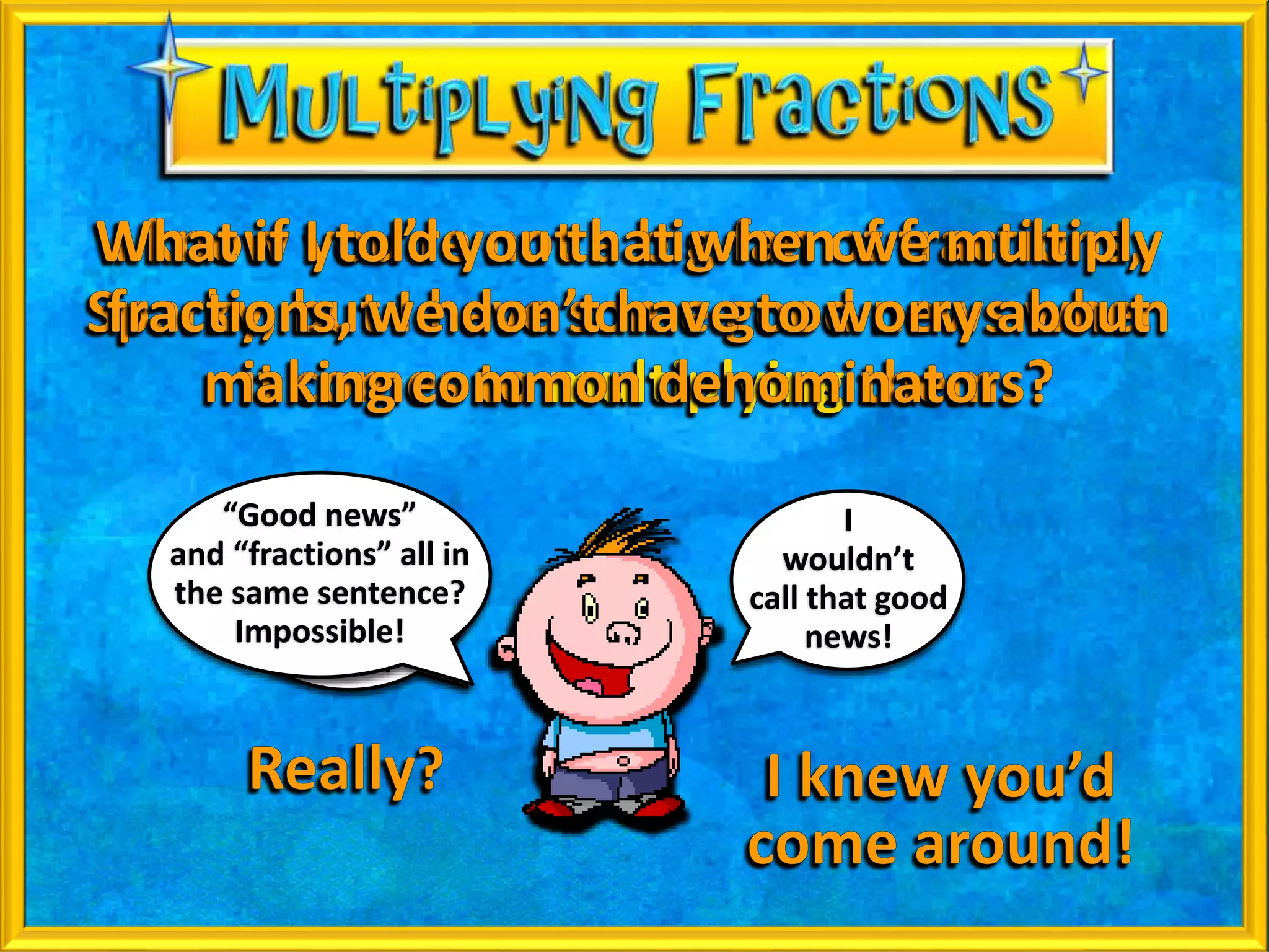 No, sir!
I would call it
super-duper
fantabulous,
news!
I
wouldn’t
call that good
news!
“Good news”
and “fractions” all in
the same sentence?
Impossible!