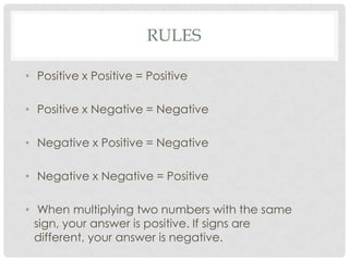 RULES
• Positive x Positive = Positive
• Positive x Negative = Negative
• Negative x Positive = Negative
• Negative x Negative = Positive
• When multiplying two numbers with the same
sign, your answer is positive. If signs are
different, your answer is negative.
 