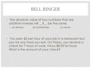 BELL RINGER
• The absolute value of two numbers that are
additive inverses will __?__ be the same.
• a) always b) sometimes c) never
• You earn $5 per hour at your job in a restaurant but
pay for any food you eat. On Friday, you receive a
check for 7 hours of work, minus $8.90 for food.
What is the amount of your check?
 