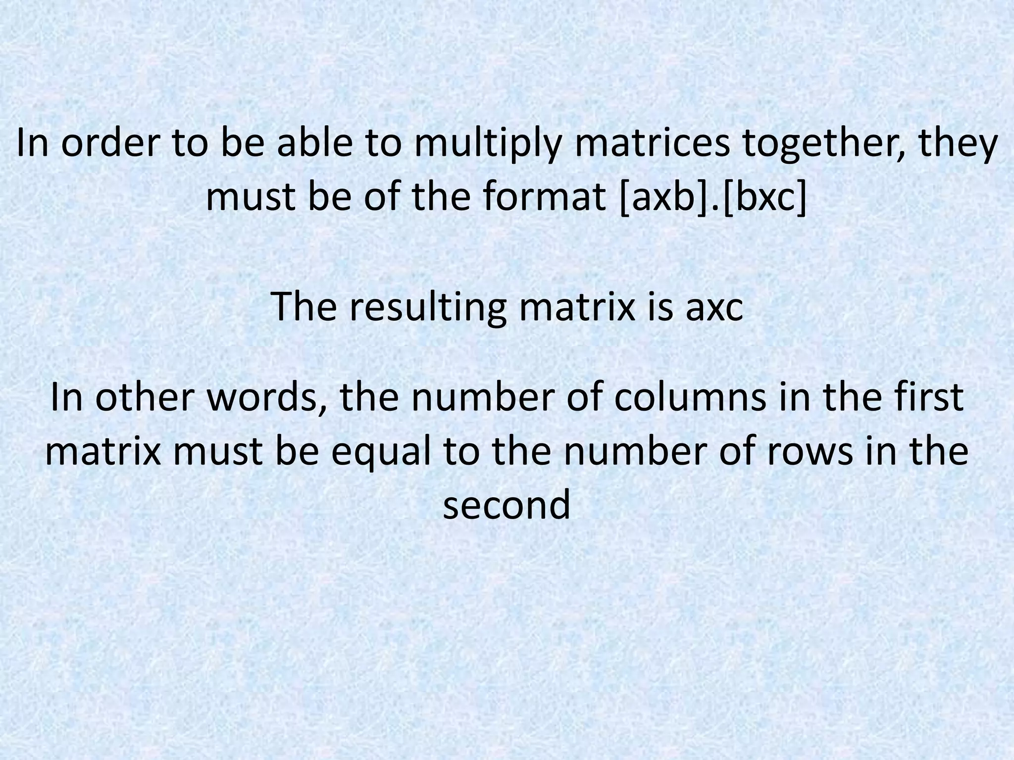 In order to be able to multiply matrices together, they must be of the format [axb].[bxc]The resulting matrix is axcIn other words, the number of columns in the first matrix must be equal to the number of rows in the second