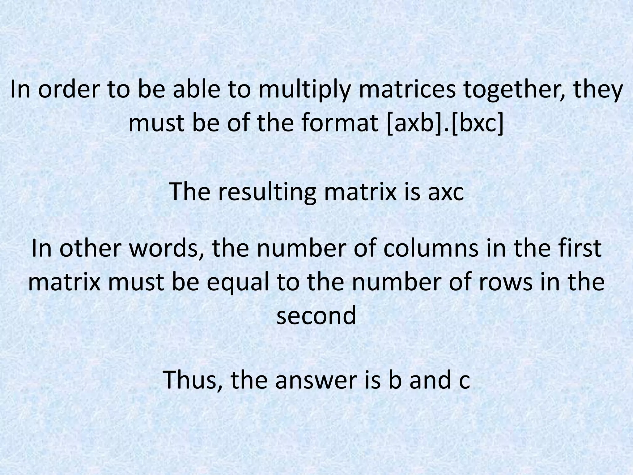 In order to be able to multiply matrices together, they must be of the format [axb].[bxc]The resulting matrix is axcIn other words, the number of columns in the first matrix must be equal to the number of rows in the secondThus, the answer is b and c