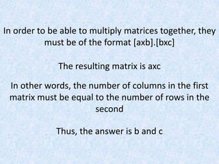In order to be able to multiply matrices together, they must be of the format [axb].[bxc]The resulting matrix is axcIn other words, the number of columns in the first matrix must be equal to the number of rows in the secondThus, the answer is b and c