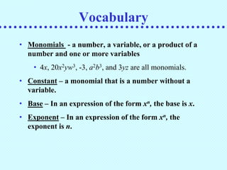Vocabulary
• Monomials - a number, a variable, or a product of a
  number and one or more variables
    • 4x, 20x2yw3, -3, a2b3, and 3yz are all monomials.
• Constant – a monomial that is a number without a
  variable.
• Base – In an expression of the form xn, the base is x.
• Exponent – In an expression of the form xn, the
  exponent is n.
 