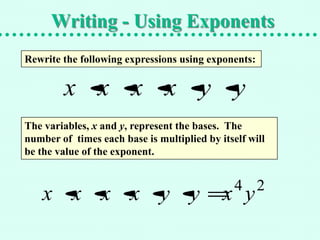 Writing - Using Exponents
Rewrite the following expressions using exponents:


        x x x x y y
The variables, x and y, represent the bases. The
number of times each base is multiplied by itself will
be the value of the exponent.


                                               4 2
    x x x x y y                             x y
 