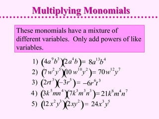 Multiplying Monomials
These monomials have a mixture of
different variables. Only add powers of like
variables.
            9 3         4             13 4
     1) 4a b          2a b8a b
            2 5      10 2        12 7
     2) 7w y 10 w y           70w y
            3      5        6 3
     3) 2rt     3r       6r t
            5     4         3   3 3          8   4   7
     4) 3k mn          7k m n        21k m n
                2 3         2        3 5
     5) 12 x y        2xy         24x y
 