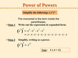 Power of Powers
                 Simplify the following: ( x3 ) 4

         The monomial is the term inside the
                    parentheses.
Step 1: Write out the expression in expanded form.
              3 4     3    3    3    3
          x          x x x x
                     x x x x x x x x x x x x
Step 2: Simplify, writing as a power.
               3 4    12
           x         x
                                    Note: 3 x 4 = 12.
 