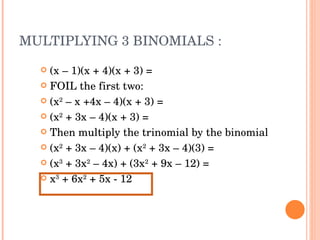 MULTIPLYING 3 BINOMIALS : (x – 1)(x + 4)(x + 3) =  FOIL the first two:  (x 2  – x +4x – 4)(x + 3) = (x 2  + 3x – 4)(x + 3) = Then multiply the trinomial by the binomial (x 2  + 3x – 4)(x) + (x 2  + 3x – 4)(3) = (x 3  + 3x 2  – 4x) + (3x 2  + 9x – 12) = x 3  + 6x 2  + 5x - 12 
