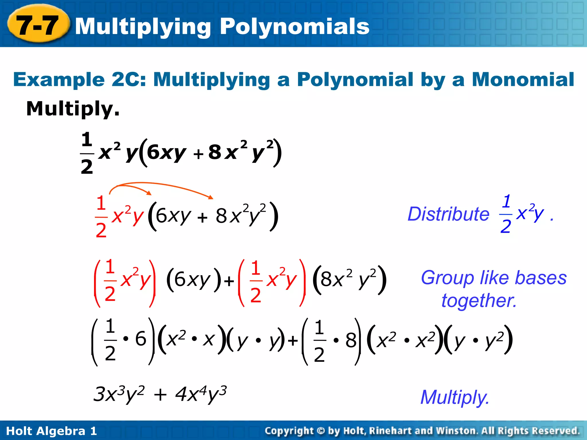 7-7 Multiplying Polynomials
 Example 2C: Multiplying a Polynomial by a Monomial
  Multiply.	

           1 2            2 2
             x y(6xy + 8 x y )
           2
             1 2            2 2                                 1 2
               x y 6xy + 8 x y
                   (              )                   Distribute x y .
             2                                                  2

             ⎛ 1 2 ⎞            ⎛ 1 2 ⎞
             ⎜ 2 x y⎟ (6 xy ) + ⎜ x y ⎟ 8x 2 y2
                                       (          )     Group like bases
             ⎝       ⎠          ⎝ 2   ⎠               together.
            ⎛ 1      ⎞ 2                ⎛ 1 ⎞
            ⎜    • 6 ⎟ x • x ( y • y) + ⎜ • 8⎟ x2 • x2 y • y2
                    (      )                  (         )(         )
            ⎝ 2      ⎠                  ⎝ 2 ⎠

             3x3y2 + 4x4y3                             Multiply.
Holt Algebra 1
 